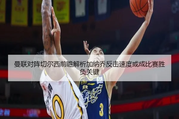 曼联对阵切尔西前瞻解析加纳乔反击速度或成比赛胜负关键
