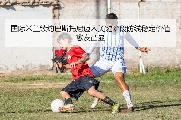 国际米兰续约巴斯托尼迈入关键阶段防线稳定价值愈发凸显